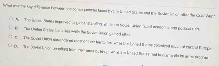 What was the key difference between the consequences faced by the United States and the Soviet Union after the Cold War?
A. The United States improved its global standing, while the Soviet Union faced economic and political ruin.
B. The United States lost allies while the Soviet Union gained allies.
C. The Soviet Union surrendered most of their territories, while the United States colonized much of central Europe.
D. The Soviet Union benefited from their arms build-up, while the United States had to dismantle its arms program.