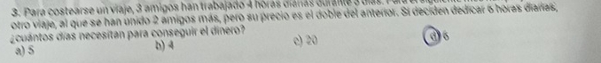Para costearse un viaje, 3 amigos han trabajado 4 hóras ciáras duralle 3 días. P ua
otro viaje, al que se han unido 2 amigos más, pero su precio es el doble del anterior. Sí deciden dedicar 6 horas diarías,
¿cuantos días necesitan para conseguir el dinero? c) 20
a) 5 b) 4 d6