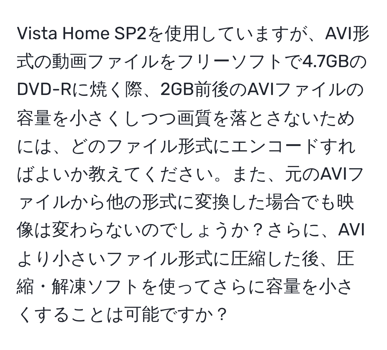 Vista Home SP2を使用していますが、AVI形式の動画ファイルをフリーソフトで4.7GBのDVD-Rに焼く際、2GB前後のAVIファイルの容量を小さくしつつ画質を落とさないためには、どのファイル形式にエンコードすればよいか教えてください。また、元のAVIファイルから他の形式に変換した場合でも映像は変わらないのでしょうか？さらに、AVIより小さいファイル形式に圧縮した後、圧縮・解凍ソフトを使ってさらに容量を小さくすることは可能ですか？