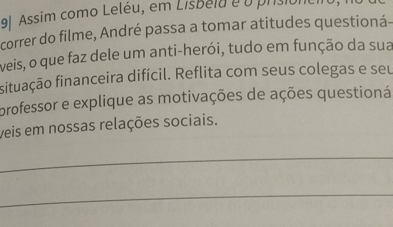 9| Assim como Leléu, em Lisbela é o prisionéiro 
correr do filme, André passa a tomar atitudes questioná- 
veis, o que faz dele um anti-herói, tudo em função da sua 
situação financeira difícil. Reflita com seus colegas e seu 
professor e explique as motivações de ações questioná 
veis em nossas relações sociais. 
_ 
_