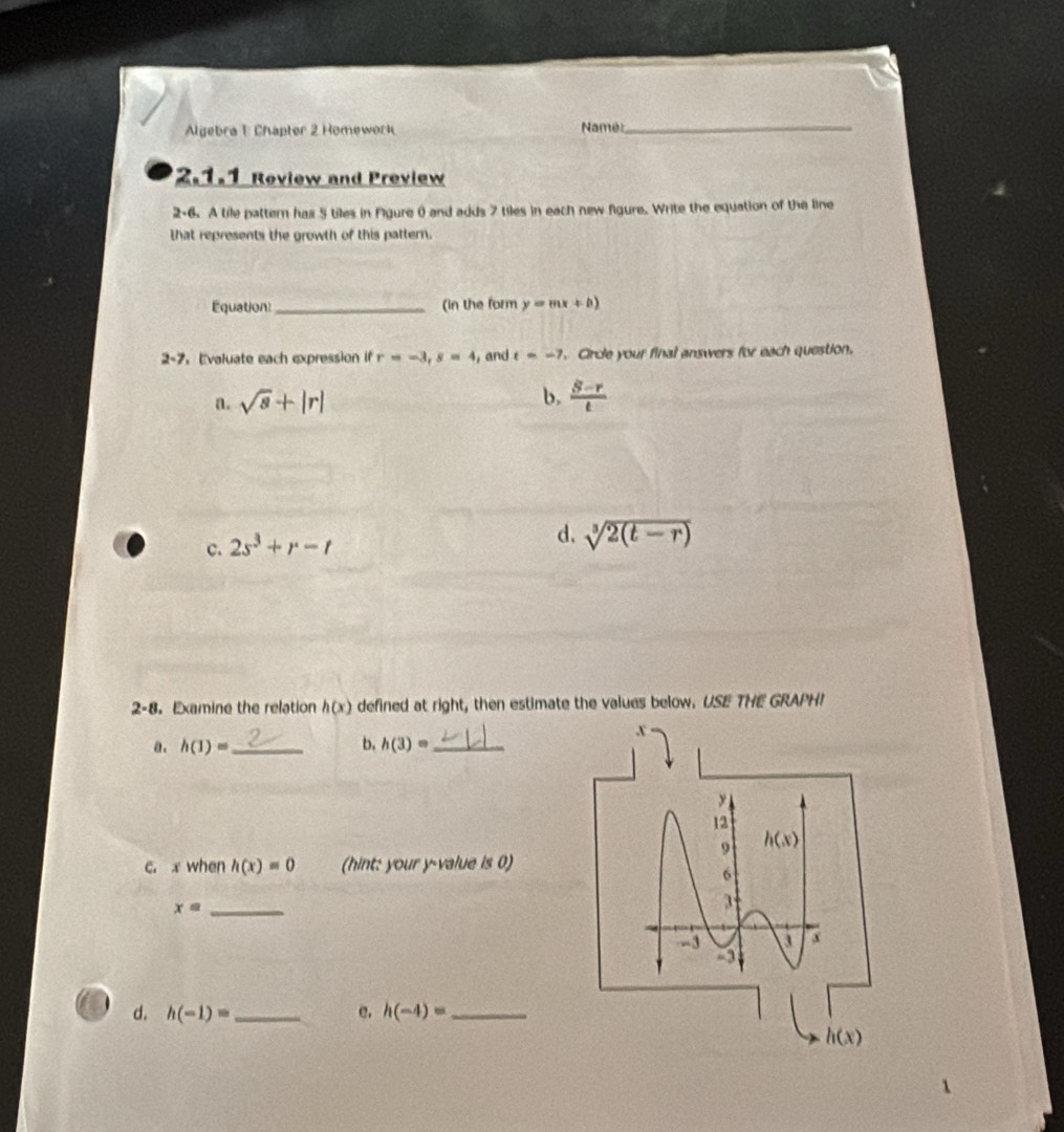 Algebra 1 Chapter 2 Homework Namé:_
2.1.1 Review and Preview
2-6. A tile pattern has 5 tiles in Figure () and adds 7 tiles in each new figure. Write the equation of the line
that represents the growth of this pattern.
Equation_ (in the form y=mx+b)
2-7. Evaluate each expression if r=-3, s=4 , and t=-7. Circle your final answers for each question.
b.
a. sqrt(8)+|r|  (S-r)/t 
c. 2s^3+r-t
d. sqrt[3](2(t-r))
2-8. Examine the relation h(x) defined at right, then estimate the values below. USE THE GRAPHI
x
a. h(1)= _ b. h(3)= _
12
9 h(x)
c. x when h(x)=0 (hint: your y -value is 0)
6
x= _
3
-3 x
d. h(-1)= _e. h(-4)= _
h(x)