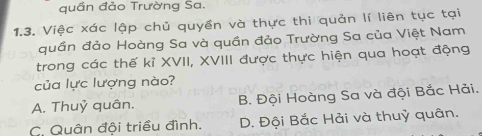 quần đảo Trường Sa.
1.3. Việc xác lập chủ quyền và thực thi quản lí liên tục tại
quần đảo Hoàng Sa và quần đảo Trường Sa của Việt Nam
trong các thế kỉ XVII, XVIII được thực hiện qua hoạt động
của lực lượng nào?
A. Thuỷ quân. B. Đội Hoàng Sa và đội Bắc Hải.
C. Quân đội triều đình. D. Đội Bắc Hải và thuỷ quân.