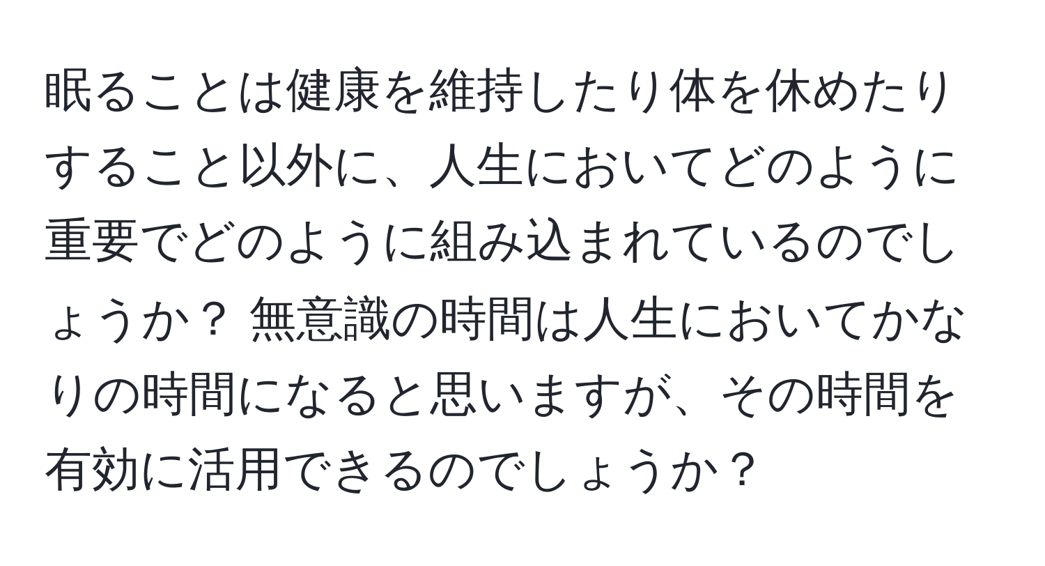 眠ることは健康を維持したり体を休めたりすること以外に、人生においてどのように重要でどのように組み込まれているのでしょうか？ 無意識の時間は人生においてかなりの時間になると思いますが、その時間を有効に活用できるのでしょうか？