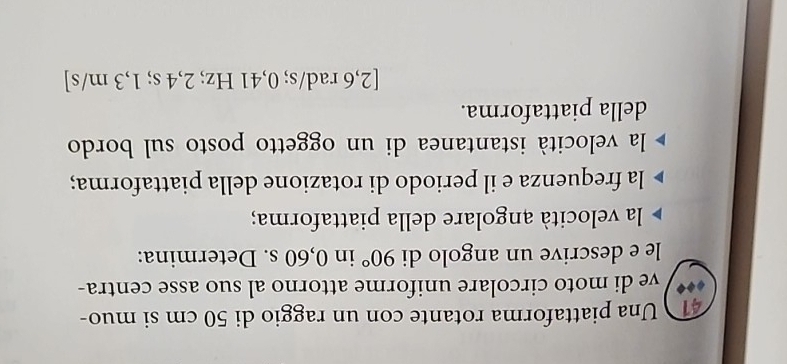 Una piattaforma rotante con un raggio di 50 cm si muo- 
ve di moto circolare uniforme attorno al suo asse centra- 
le e descrive un angolo di 90° in 0,60 s. Determina: 
la velocità angolare della piattaforma; 
la frequenza e il periodo di rotazione della piattaforma; 
la velocità istantanea di un oggetto posto sul bordo 
della piattaforma.
[2,6 rad/s; 0,41 Hz; 2,4 s; 1,3 m/s ]