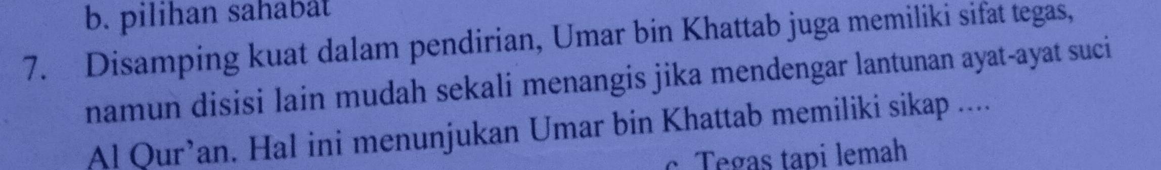 b. pilihan sahabät
7. Disamping kuat dalam pendirian, Umar bin Khattab juga memiliki sifat tegas,
namun disisi lain mudah sekali menangis jika mendengar lantunan ayat-ayat suci
Al Qur’an. Hal ini menunjukan Umar bin Khattab memiliki sikap ....
c Tegas tapi lemah