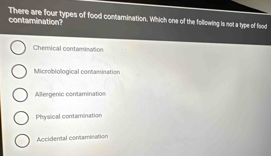 There are four types of food contamination. Which one of the following is not a type of food
contamination?
Chemical contamination
Microbiological contamination
Allergenic contamination
Physical contamination
Accidental contamination