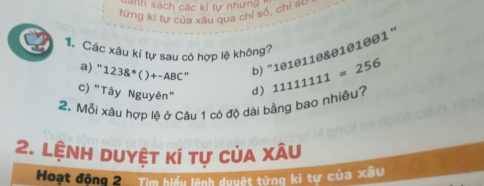 sánh sách các kí tự nhưng 
từng kí tự của xâu qua chỉ số, chỉ so
T Các xâu kí tự sau có hợp lệ không?
a) " 123 ( ) + -ABC "
b) "1010110 & 0101001 '
c) "Tây Nguyên"
d) 11111111=256
2. Mỗi xâu hợp lệ ở Câu 1 có độ dài bằng bao nhiêu?
2. Lệnh duyệt kí tự của xâu
Hoạt động 2. Tìm hiểu lệnh duuật từng kí tự của xâu