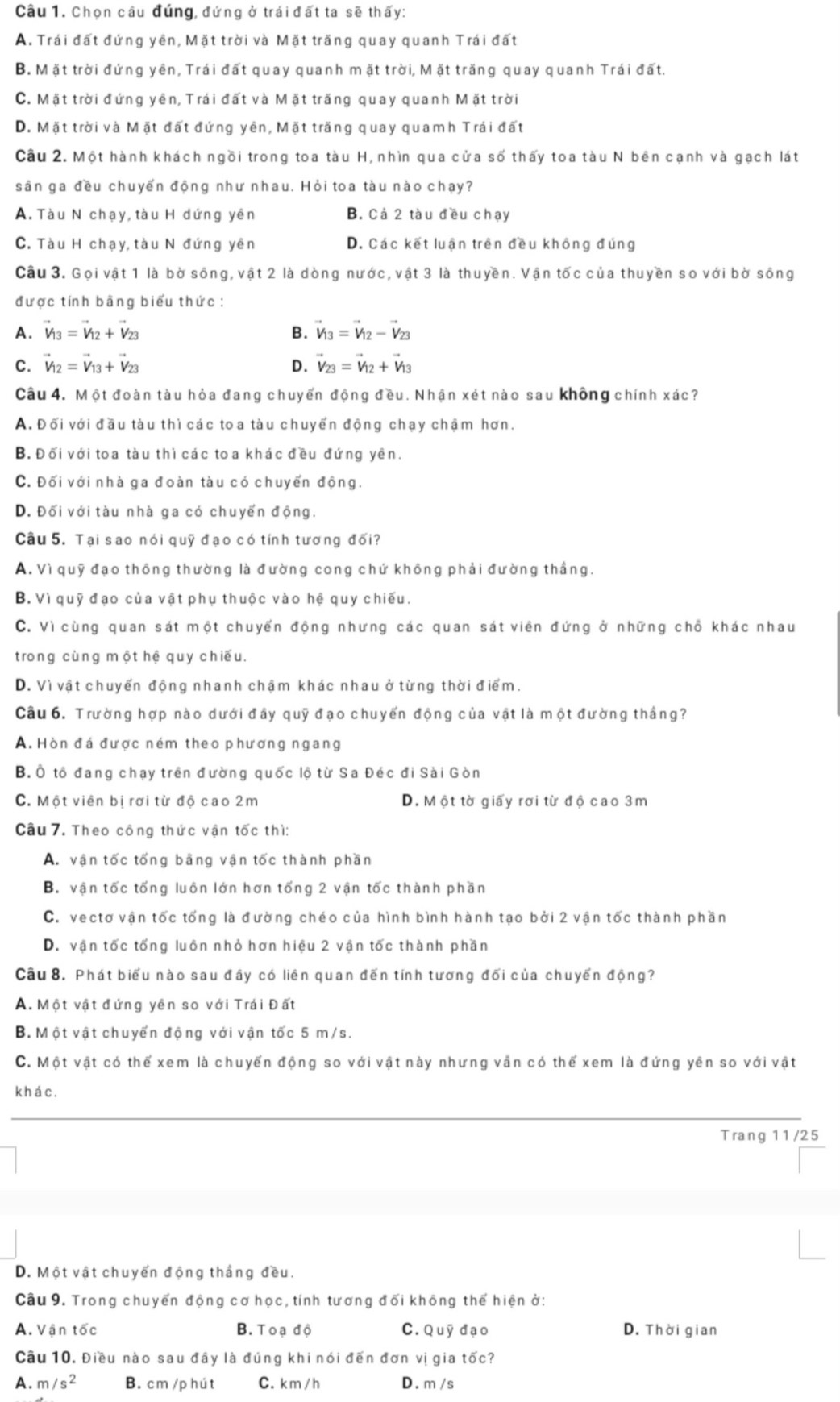 Chọn câu đúng, đứng ở trái đất ta sẽ thấy:
A. Trái đất đứng yên, Mặt trời và Mặt trăng quay quanh Trái đất
B. Mặt trời đứng yên, Trái đất quay quanh mặt trời, Mặt trăng quay quanh Trái đất.
C. Mặt trời đứng yên, Trái đất và Mặt trăng quay quanh Mặt trời
D. Mặt trời và Mặt đất đứng yên, Mặt trăng quay quamh Trái đất
Câu 2. Một hành khách ngồi trong toa tàu H, nhìn qua cửa số thấy toa tàu N bên cạnh và gạch lát
sân ga đều chuyến động như nhau. Hỏi toa tàu nào chạy?
A. Tàu N chạy, tàu H dứng yên B. Cả 2 tàu đều chạy
C. Tàu H chạy, tàu N đứng yên D. Các kết luận trên đều không đúng
Câu 3. Gọi vật 1 là bờ sông, vật 2 là dòng nước, vật 3 là thuyền. Vận tốc của thuyền so với bờ sông
được tính bằng biểu thức:
A. vector V_13=vector V_12+vector V_23 B. vector V_13=vector V_12-vector V_23
C. vector V_12=vector V_13+vector V_23 D. vector V_23=vector V_12+vector V_13
Câu 4. Một đoàn tàu hỏa đang chuyển động đều. Nhận xét nào sau không chính xác?
A. Đối với đầu tàu thì các toa tàu chuyển động chạy chậm hơn.
B. Đối với toa tàu thì các toa khác đều đứng yên.
C. Đối với nhà ga đoàn tàu có chuyến động.
D. Đối với tàu nhà ga có chuyển động.
Câu 5. Tại sao nói quỹ đạo có tính tương đối?
A. Vì quỹ đạo thông thường là đường cong chứ không phải đường thắng.
B. Vì quỹ đạo của vật phụ thuộc vào hệ quy chiếu.
C. Vì cùng quan sát một chuyển động nhưng các quan sát viên đứng ở những chỗ khác nhau
trong cùng một hệ quy chiếu.
D. Vì vật chuyển động nhanh chậm khác nhau ở từng thời điểm.
Câu 6. Trường hợp nào dưới đây quỹ đạo chuyến động của vật là một đường thắng?
A. Hòn đá được ném theo phương ngang
B. Ô tổ đang chạy trên đường quốc lộ từ Sa Đéc đi Sài Gòn
C. Một viên bị rơi từ độ cao 2m D. Một tờ giấy rơi từ độ cao 3m
Câu 7. Theo công thức vận tốc thì:
A. vận tốc tổng bằng vận tốc thành phần
B. vận tốc tổng luôn lớn hơn tổng 2 vận tốc thành phần
C. vectơ vận tốc tống là đường chéo của hình bình hành tạo bởi 2 vận tốc thành phần
D. vận tốc tổng luôn nhỏ hơn hiệu 2 vận tốc thành phần
Câu 8. Phát biểu nào sau đây có liên quan đến tính tương đối của chuyến động?
A. Một vật đứng yên so với Trái Đất
B. Một vật chuyến động với vận tốc 5 m/s.
C. Một vật có thể xem là chuyến động so với vật này nhưng vần có thể xem là đứng yên so với vật
khá c.
Trang 11/25
D. Một vật chuyến động thắng đều.
Câu 9. Trong chuyến động cơ học, tính tương đối không thế hiện ở:
A. Vận tốc B. Toạ độ C. Quỹ đạo D. Thời gian
Câu 10. Điều nào sau đây là đúng khi nói đến đơn vị gia tốc?
A. m/s^2 B. cm /p hút C. km /h D. m /s