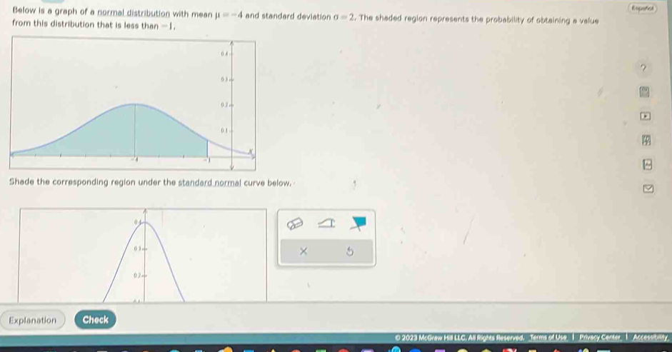 Rspericn 
Below is a graph of a normal distribution with mean mu =-4 and standard deviation sigma =2. The shaded region represents the probability of obtaining a value 
from this distribution that is less than -1. 
? 
the 
* 
φ 
B 
Shade the corresponding region under the standard normal curve below. 
× 5 
Explanation Check