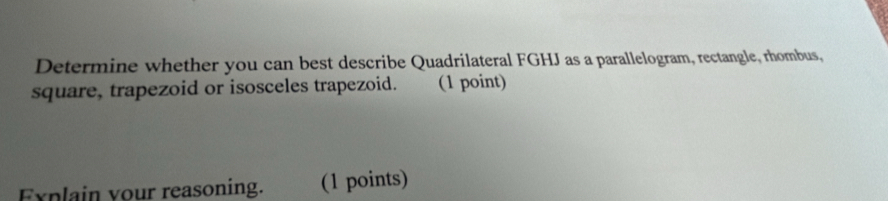 Determine whether you can best describe Quadrilateral FGHJ as a parallelogram, rectangle, rhombus, 
square, trapezoid or isosceles trapezoid. (1 point) 
Explain your reasoning. (1 points)