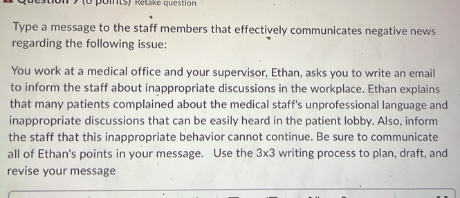 on 9 (6 points) Rétake question 
Type a message to the staff members that effectively communicates negative news 
regarding the following issue: 
You work at a medical office and your supervisor, Ethan, asks you to write an email 
to inform the staff about inappropriate discussions in the workplace. Ethan explains 
that many patients complained about the medical staff's unprofessional language and 
inappropriate discussions that can be easily heard in the patient lobby. Also, inform 
the staff that this inappropriate behavior cannot continue. Be sure to communicate 
all of Ethan's points in your message. Use the 3* 3 writing process to plan, draft, and 
revise your message