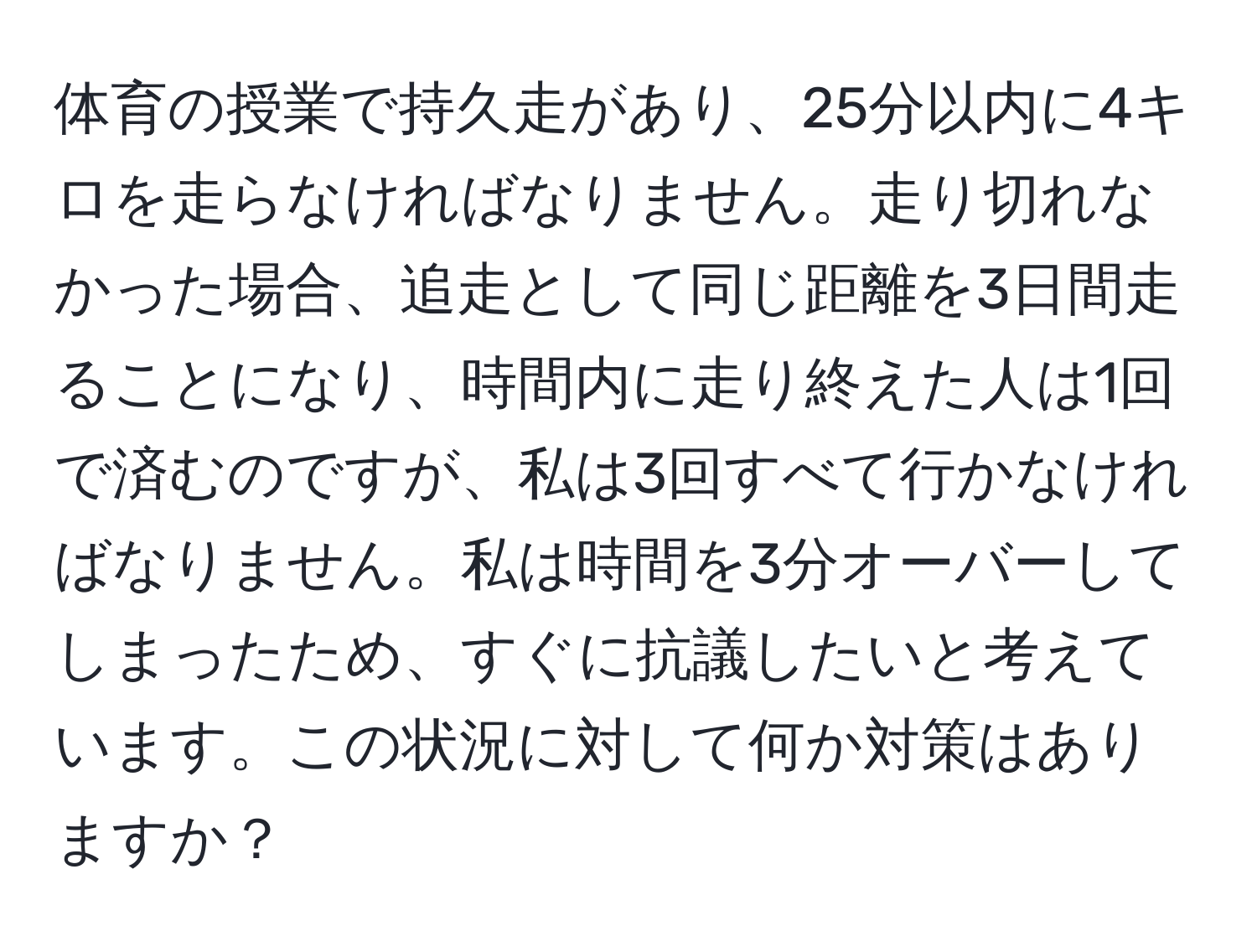 体育の授業で持久走があり、25分以内に4キロを走らなければなりません。走り切れなかった場合、追走として同じ距離を3日間走ることになり、時間内に走り終えた人は1回で済むのですが、私は3回すべて行かなければなりません。私は時間を3分オーバーしてしまったため、すぐに抗議したいと考えています。この状況に対して何か対策はありますか？