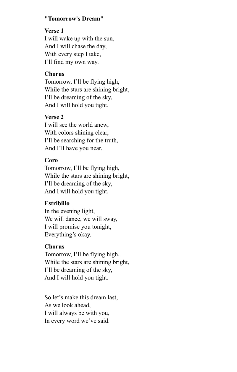 "Tomorrow's Dream" 
Verse 1 
I will wake up with the sun, 
And I will chase the day, 
With every step I take, 
I’ll find my own way. 
Chorus 
Tomorrow, I’ll be flying high, 
While the stars are shining bright, 
I’ll be dreaming of the sky, 
And I will hold you tight. 
Verse 2 
I will see the world anew, 
With colors shining clear, 
I’ll be searching for the truth, 
And I’ll have you near. 
Coro 
Tomorrow, I’ll be flying high, 
While the stars are shining bright, 
I’ll be dreaming of the sky, 
And I will hold you tight. 
Estribillo 
In the evening light, 
We will dance, we will sway, 
I will promise you tonight, 
Everything’s okay. 
Chorus 
Tomorrow, I’ll be flying high, 
While the stars are shining bright, 
I’ll be dreaming of the sky, 
And I will hold you tight. 
So let’s make this dream last, 
As we look ahead, 
I will always be with you, 
In every word we’ve said.