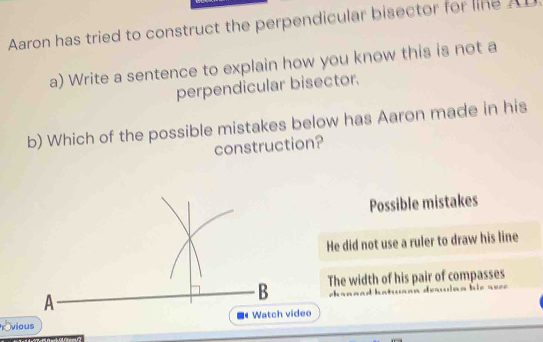 Aaron has tried to construct the perpendicular bisector for line A
a) Write a sentence to explain how you know this is not a
perpendicular bisector.
b) Which of the possible mistakes below has Aaron made in his
construction?
Possible mistakes
He did not use a ruler to draw his line
The width of his pair of compasses
rovious eo