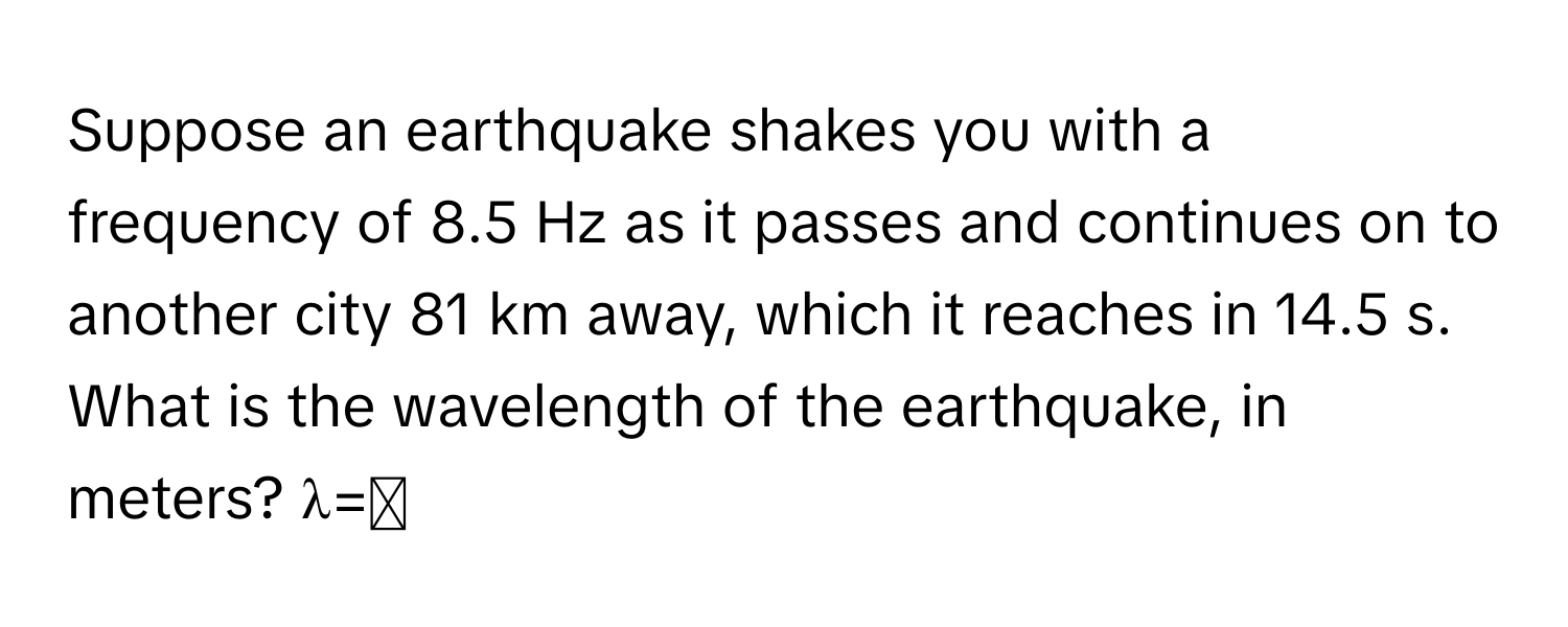 Suppose an earthquake shakes you with a frequency of 8.5 Hz as it passes and continues on to another city 81 km away, which it reaches in 14.5 s. What is the wavelength of the earthquake, in meters? λ=◻