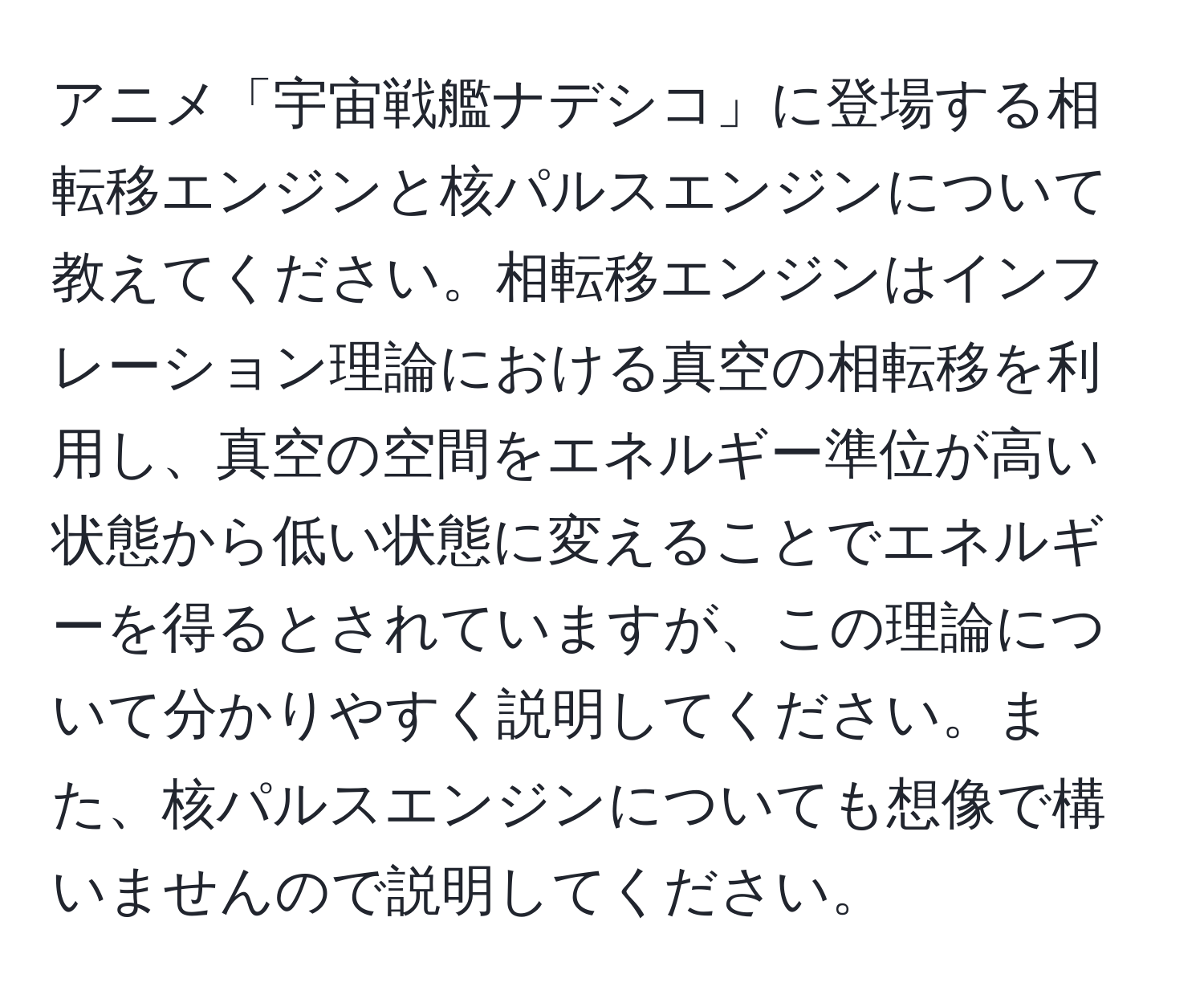 アニメ「宇宙戦艦ナデシコ」に登場する相転移エンジンと核パルスエンジンについて教えてください。相転移エンジンはインフレーション理論における真空の相転移を利用し、真空の空間をエネルギー準位が高い状態から低い状態に変えることでエネルギーを得るとされていますが、この理論について分かりやすく説明してください。また、核パルスエンジンについても想像で構いませんので説明してください。