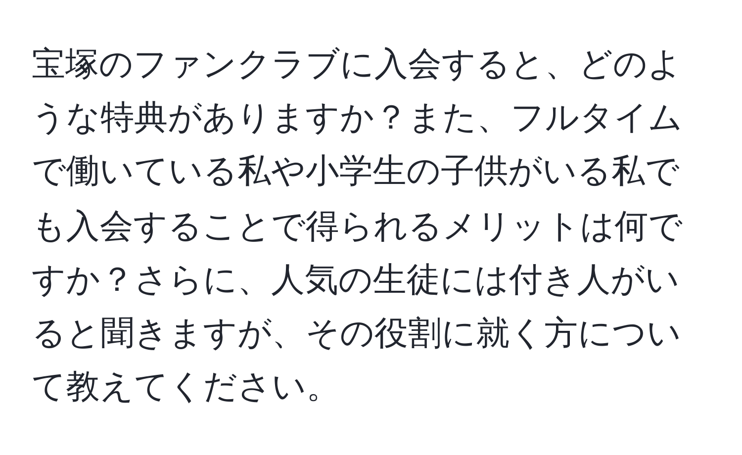 宝塚のファンクラブに入会すると、どのような特典がありますか？また、フルタイムで働いている私や小学生の子供がいる私でも入会することで得られるメリットは何ですか？さらに、人気の生徒には付き人がいると聞きますが、その役割に就く方について教えてください。