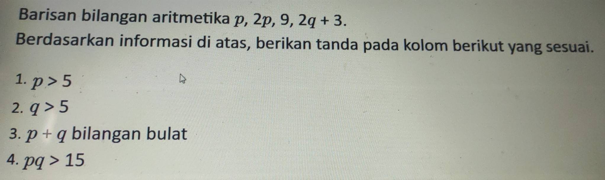 Barisan bilangan aritmetika p, 2p, 9, 2q+3. 
Berdasarkan informasi di atas, berikan tanda pada kolom berikut yang sesuai. 
1. p>5
2. q>5
3. p+q bilangan bulat 
4. pq>15