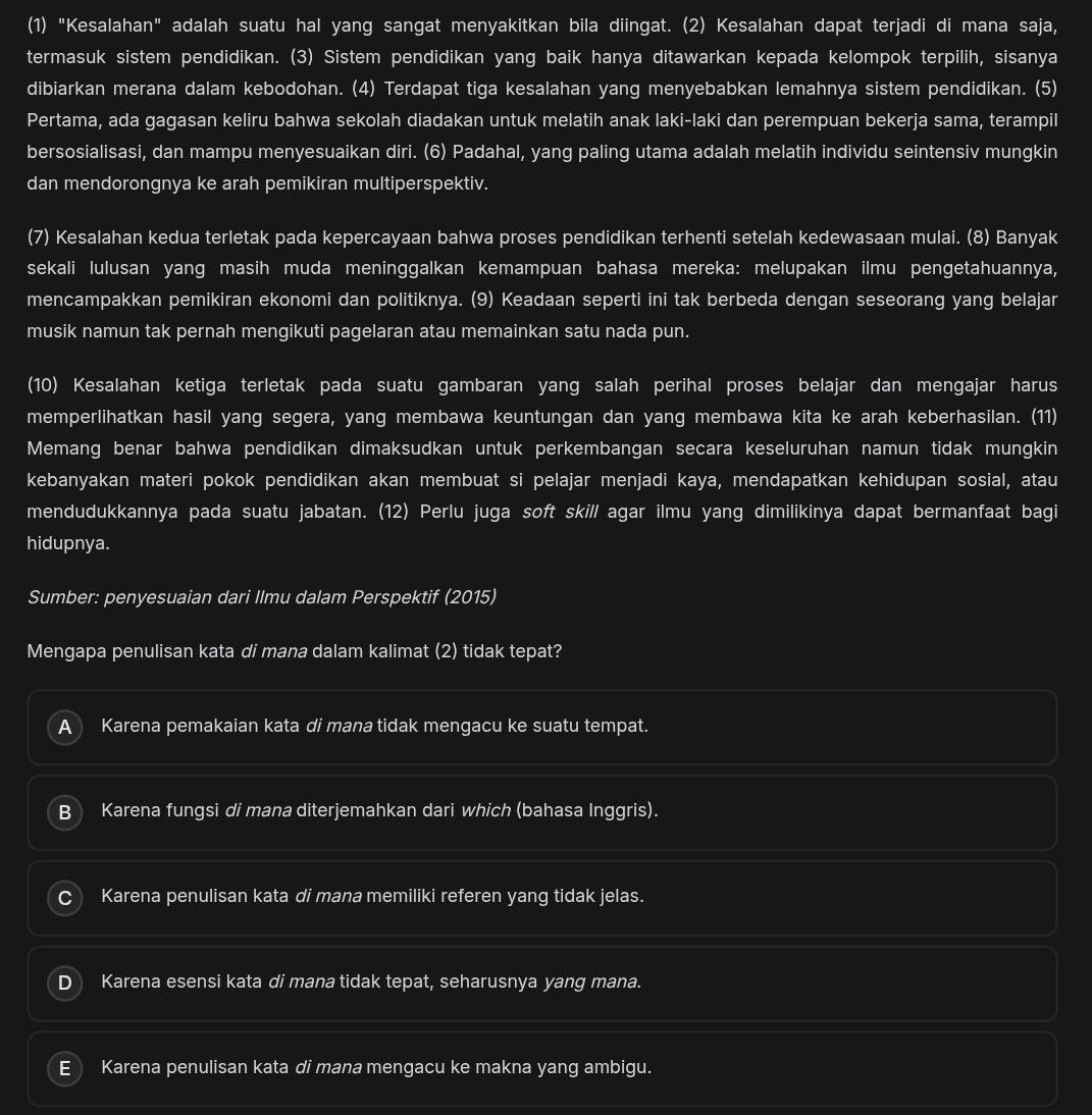 (1) "Kesalahan" adalah suatu hal yang sangat menyakitkan bila diingat. (2) Kesalahan dapat terjadi di mana saja,
termasuk sistem pendidikan. (3) Sistem pendidikan yang baik hanya ditawarkan kepada kelompok terpilih, sisanya
dibiarkan merana dalam kebodohan. (4) Terdapat tiga kesalahan yang menyebabkan lemahnya sistem pendidikan. (5)
Pertama, ada gagasan keliru bahwa sekolah diadakan untuk melatih anak laki-laki dan perempuan bekerja sama, terampil
bersosialisasi, dan mampu menyesuaikan diri. (6) Padahal, yang paling utama adalah melatih individu seintensiv mungkin
dan mendorongnya ke arah pemikiran multiperspektiv.
(7) Kesalahan kedua terletak pada kepercayaan bahwa proses pendidikan terhenti setelah kedewasaan mulai. (8) Banyak
sekali lulusan yang masih muda meninggalkan kemampuan bahasa mereka: melupakan ilmu pengetahuannya,
mencampakkan pemikiran ekonomi dan politiknya. (9) Keadaan seperti ini tak berbeda dengan seseorang yang belajar
musik namun tak pernah mengikuti pagelaran atau memainkan satu nada pun.
(10) Kesalahan ketiga terletak pada suatu gambaran yang salah perihal proses belajar dan mengajar harus
memperlihatkan hasil yang segera, yang membawa keuntungan dan yang membawa kita ke arah keberhasilan. (11)
Memang benar bahwa pendidikan dimaksudkan untuk perkembangan secara keseluruhan namun tidak mungkin
kebanyakan materi pokok pendidikan akan membuat si pelajar menjadi kaya, mendapatkan kehidupan sosial, atau
mendudukkannya pada suatu jabatan. (12) Perlu juga soft skill agar ilmu yang dimilikinya dapat bermanfaat bagi
hidupnya.
Sumber: penyesuaian dari Ilmu dalam Perspektif (2015)
Mengapa penulisan kata di mana dalam kalimat (2) tidak tepat?
A  Karena pemakaian kata di mana tidak mengacu ke suatu tempat.
B  Karena fungsi di mana diterjemahkan dari which (bahasa Inggris).
Karena penulisan kata di mana memiliki referen yang tidak jelas.
Karena esensi kata di mana tidak tepat, seharusnya yang mana.
E  Karena penulisan kata di mana mengacu ke makna yang ambigu.