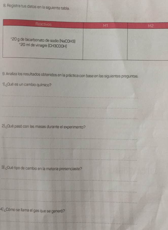 8, Registra tus datos en la siguiente tabla. 
9. Analiza los resultados obtenidos en la práctica con base en las siguientes preguntas. 
1) ¿Qué es un cambio químico? 
_ 
_ 
_ 
2) ¿Qué pasó con las masas durante el experimento? 
_ 
_ 
_ 
3) ¿Qué tipo de cambio en la materia presenciaste? 
_ 
_ 
_ 
4) ¿Cómo se llama el gas que se generó? 
_