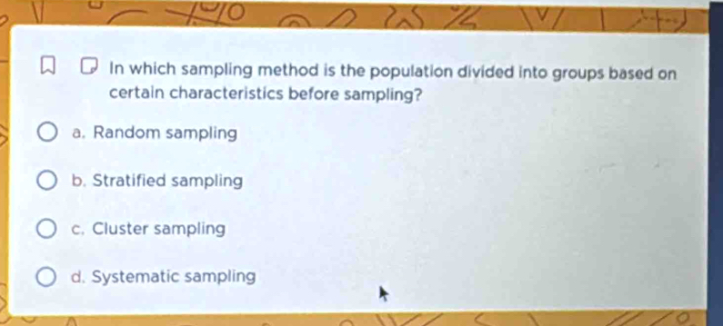 In which sampling method is the population divided into groups based on
certain characteristics before sampling?
a. Random sampling
b. Stratified sampling
c. Cluster sampling
d. Systematic sampling