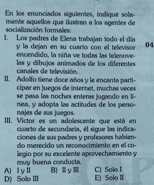 En los enunciados siguientes, indique sola-
mente aquellos que ilustran a los agentes de
socialización formales:
I. Los padres de Elena trabajan todo el día
y la dejan en su cuarto con el televisor 04
encendido, la niña ve todas las telenove-
las y dibujos animados de los diferentes
canales de televisión.
II. Adolfo tiene doce años y le encanta parti-
cipar en juegos de internet, muchas veces
se pasa las noches enteras jugando en lí-
nea, y adopta las actitudes de los perso-
najes de sus juegos.
III. Víctor es un adolescente que está en
cuarto de secundaria, él sigue las indica-
ciones de sus padres y profesores habien-
do merecido un reconocimiento en el co-
legio por su excelente aprovechamiento y
muy buena conducta.
A) ⅠyⅡ B) ⅡyⅢ C) Solo I
D) Solo III E) Solo II