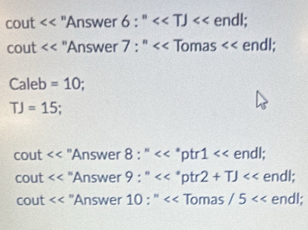 cout << 'Answer  6:''<<TJ endl; 
cout ''Answer 7 : '' Tomas endl; 
Caleb =10;
TJ=15; 
cout "Answer 8:'' *ptr 1 endl; 
cout 'Answer 9 : *ptr 2+TJ endl; 
cout ''Answer 10 : '' Tomas /5 endl;