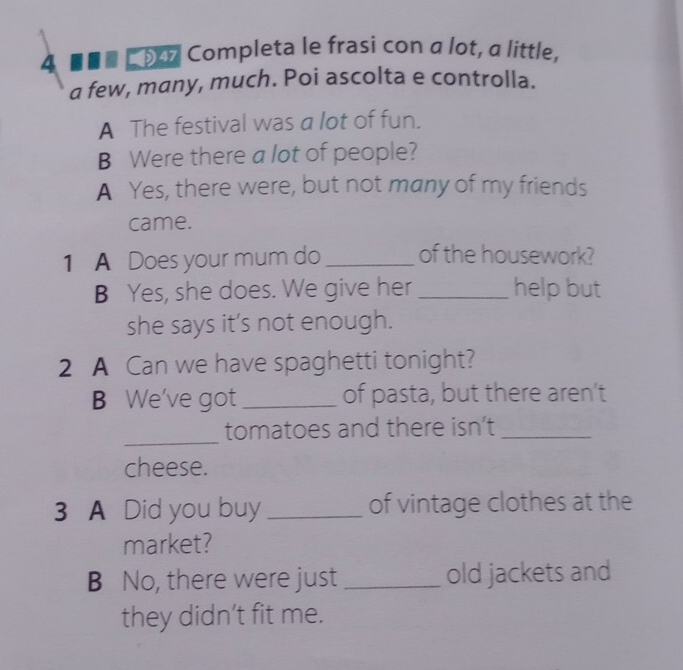 4 * é É p Completa le frasi con α lot, α little, 
a few, many, much. Poi ascolta e controlla. 
A The festival was a lot of fun. 
B Were there a lot of people? 
A Yes, there were, but not many of my friends 
came. 
1 A Does your mum do _of the housework? 
B Yes, she does. We give her _help but 
she says it’s not enough. 
2 A Can we have spaghetti tonight? 
B We've got _of pasta, but there aren't 
_ 
tomatoes and there isn’t_ 
cheese. 
3 A Did you buy _of vintage clothes at the 
market? 
B No, there were just_ old jackets and 
they didn’t fit me.