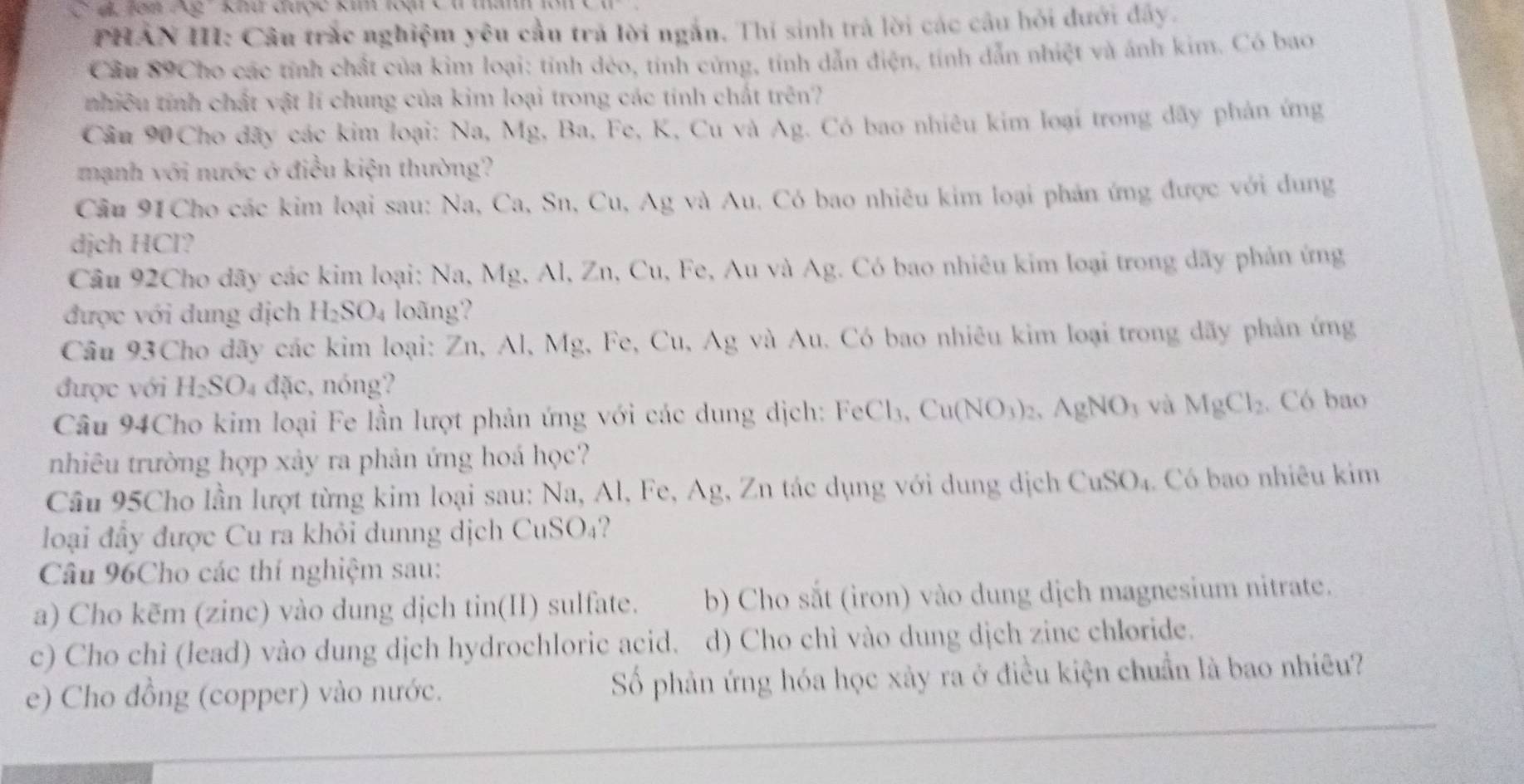 Tạn Ag ' Khứ được kim loại C t thanh 1à
PHẢN III: Câu trắc nghiệm yêu cầu trả lời ngắn. Thí sinh trả lời các cầu hỏi đưới đây.
Cầu 89Cho các tính chất của kim loại: tính dẻo, tính cứng, tính dẫn điện, tính dẫn nhiệt và ảnh kim. Có bao
nhiều tính chất vật lí chung của kim loại trong các tính chất trên?
Cầu 90 Cho đãy các kim loại: Na, Mg, Ba, Fe, K, Cu và Ag. Có bao nhiêu kim loại trong dây phản ứng
mạnh với nước ở điều kiện thường?
Cầu 91Cho các kim loại sau: Na, Ca, Sn, Cu, Ag và Au. Có bao nhiêu kim loại phản ứng được với dung
dịch HCl?
Cầu 92Cho dãy các kim loại: Na, Mg, Al, Zn, Cu, Fe, Au và Ag. Có bao nhiêu kim loại trong dãy phản ứng
được với dung dịch H_2SO_4 loãng?
Câu 93Cho dãy các kim loại: Zn,Al, Mg, Fe, Cu, Ag g và Au. Có bao nhiêu kim loại trong dãy phản ứng
được với H_2SO 4 đặc, nóng?
Câu 94Cho kim loại Fe lần lượt phản ứng với các dung dịch: FeCl_3 Cu(NO_3)_2,AgNO_3 và MgCl_2. Có bao
nhiêu trường hợp xảy ra phản ứng hoá học?
Câu 95Cho lần lượt từng kim loại sau: Na, Al, Fe, Ag, Zn tác dụng với dung dịch CuSO_4. Có bao nhiêu kim
loại đầy được Cu ra khỏi dunng dịch CuSO₄?
Câu 96Cho các thí nghiệm sau:
a) Cho kēm (zinc) vào dung dịch tin(II) sulfate. b) Cho sắt (iron) vào dung dịch magnesium nitrate.
c) Cho chì (lead) vào dung dịch hydrochloric acid. d) Cho chì vào dung dịch zinc chloride.
e) Cho đồng (copper) vào nước. Số phản ứng hóa học xảy ra ở điều kiện chuẩn là bao nhiêu?