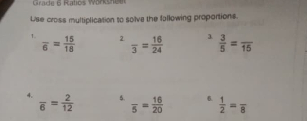 Grade 6 Ratios Wörksheet 
Use cross multiplication to solve the following proportions. 
1. frac 6= 15/18 
3. 
2. frac 3= 16/24   3/5 =frac 15
4. frac 6= 2/12 
5. frac 5= 16/20 
6.  1/2 =frac 8