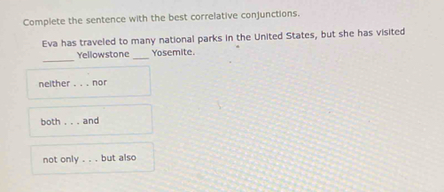 Complete the sentence with the best correlative conjunctions.
Eva has traveled to many national parks in the United States, but she has visited
_
Yellowstone_ Yosemite.
neither . . . nor
both . . . and
not only . . but also