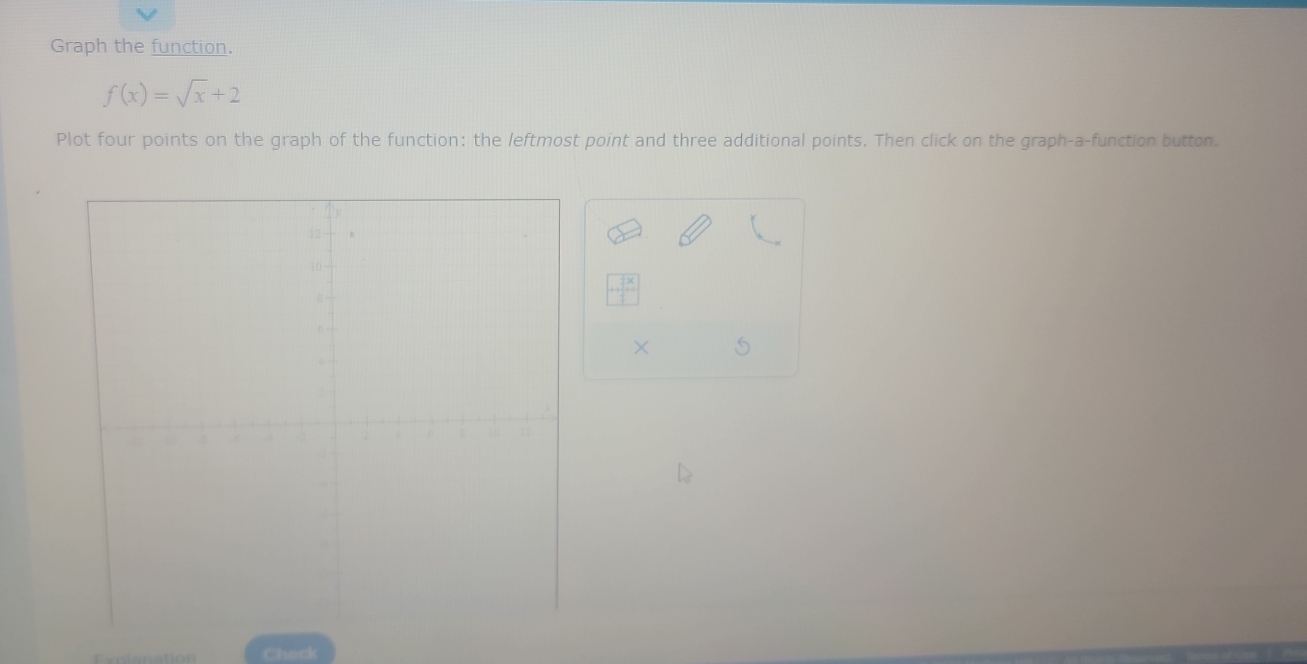 Graph the function.
f(x)=sqrt(x)+2
Plot four points on the graph of the function: the leftmost point and three additional points. Then click on the graph-a-function button.
++beginarrayr  2/3 *   2/3 endarray
× S