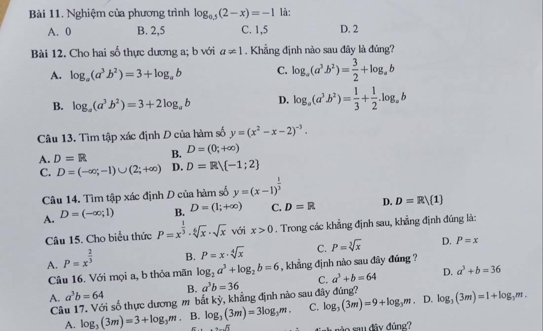 Nghiệm của phương trình log _0.5(2-x)=-1 là:
A. 0 B. 2,5 C. 1,5 D. 2
Bài 12. Cho hai số thực dương a; b với a!= 1. Khẳng định nào sau đây là đúng?
A. log _a(a^3.b^2)=3+log _ab
C. log _a(a^3.b^2)= 3/2 +log _ab
B. log _a(a^3.b^2)=3+2log _ab
D. log _a(a^3.b^2)= 1/3 + 1/2 .log _ab
Câu 13. Tìm tập xác định D của hàm số y=(x^2-x-2)^-3.
A. D=R B. D=(0;+∈fty )
C. D=(-∈fty ;-1)∪ (2;+∈fty ) D. D=R/ -1;2
Câu 14. Tìm tập xác định D của hàm số y=(x-1)^ 1/3 
A. D=(-∈fty ;1)
B. D=(1;+∈fty ) C. D=R
D. D=R| 1
Câu 15. Cho biểu thức P=x^(frac 1)3· sqrt[6](x)· sqrt(x) với x>0. Trong các khẳng định sau, khẳng định đúng là:
C. P=sqrt[3](x)
D. P=x
A. P=x^(frac 2)3
B. P=x· sqrt[4](x)
Câu 16. Với mọi a, b thỏa mãn log _2a^3+log _2b=6 , khẳng định nào sau đây đúng ?
B. a^3b=36 a^3+b=64 D. a^3+b=36
C.
A. a^3b=64 log _3(3m)=1+log _3m.
Câu 17. Với số thực dương m bất kỳ, khẳng định nào sau đây đúng?
A. log _3(3m)=3+log _3m B. log _3(3m)=3log _3m. C. log _3(3m)=9+log _3m. D.
6 2-sqrt(3)
a  r   sa u đây đúng?