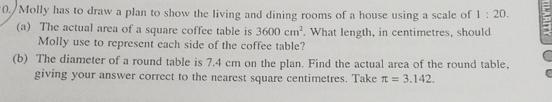 Molly has to draw a plan to show the living and dining rooms of a house using a scale of 1:20. 
(a) The actual area of a square coffee table is 3600cm^2. What length, in centimetres, should 
Molly use to represent each side of the coffee table? 
(b) The diameter of a round table is 7.4 cm on the plan. Find the actual area of the round table, 
giving your answer correct to the nearest square centimetres. Take π =3.142.