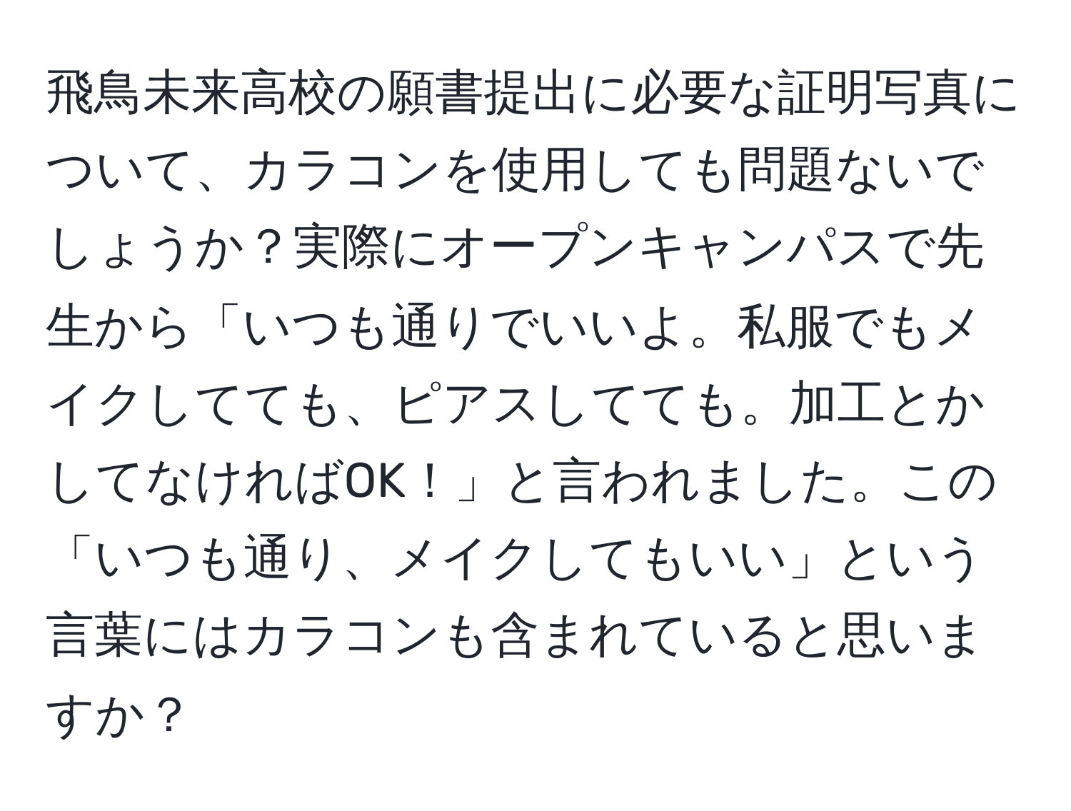 飛鳥未来高校の願書提出に必要な証明写真について、カラコンを使用しても問題ないでしょうか？実際にオープンキャンパスで先生から「いつも通りでいいよ。私服でもメイクしてても、ピアスしてても。加工とかしてなければOK！」と言われました。この「いつも通り、メイクしてもいい」という言葉にはカラコンも含まれていると思いますか？