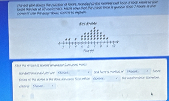 the sot wot shoms the number of hours, rounded to the nearest 
tad the far o 30 custorers. Heas says that the mean time is guerter than I tours is she 
so19617 Use the drop- dowm menus to erplain . 
cack the arrows to thosse an anewet from sach meny. 
The data in the dut plat are Shoome . / and have a median i .. Chae. w a 
based on the shape of the data, the mean time will be 6 1 the median time. Therefors. 
Mbn ia Aéa /