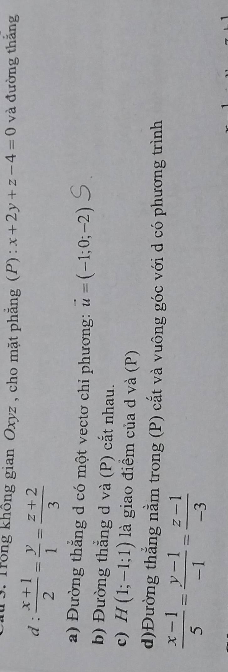 Trong không gian Oxyz , cho mặt phẳng (P) : x+2y+z-4=0 và đường thắng 
t .  (x+1)/2 = y/1 = (z+2)/3 
a) Đường thắng d có một vectơ chỉ phương: vector u=(-1;0;-2)
b) Đường thắng d và (P) cắt nhau. 
c) H(1;-1;1) là giao điểm của d và (P) 
d)Đường thắng nằm trong (P) cắt và vuông góc với d có phương trình
 (x-1)/5 = (y-1)/-1 = (z-1)/-3 