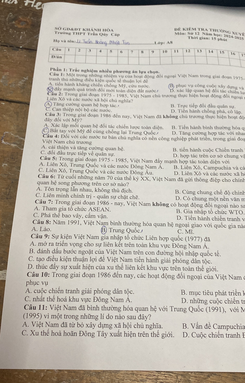 Sở gd&đt khánh hòa
Đê kiêm tra thường xuyệ
Môn: Sứ 12 Năm học: 2024-2025
Trường THPT Trần Qủy Cáp Thời gian: 15 phút
H_0 và tên :
_.Lớp: A8
7
Phần 1: Trầc nghiệm nhiều phương án lựa chọn.
Câu 1: Một trong những nhiệm vụ của hoạt động đổi ngoại Việt Nam trong giai đoạn 1975.
tranh thủ những điều kiện quốc tế thuận lợi để
A. tiến hành kháng chiến chống Mỹ, cứu nước. (B) phục vụ công cuộc xây dựng và
đầy mạnh quả trình đổi mới toàn diện đất nước D. xác lập quan hệ đối tác chiến lư
Cầu 2: Trong giai đoạn 1975 - 1985, Việt Nam chủ trương thực hiện hoạt động đối ngoại t
Liên Xô và các nước xã hội chủ nghĩa?
A  Tăng cường quan hệ hợp tác. B. Trực tiếp đối đầu quân sự.
C. Can thiệp nội bộ các nước. D. Tiển hành chống phá, cô lập.
Câu 3: Trong giai đoạn 1986 đến nay, Việt Nam đã không chủ trương thực hiện hoạt độ
đây đổi với Mỹ?
A. Xác lập mối quan hệ đối tác chiến lược toàn diện. B. Tiến hành bình thường hóa q
C)  Bắt tay với Mỹ để cùng chống lại Trung Quốc. D. Tăng cường hợp tác với nha
Câu 4: Đối với các nước tư bản chủ nghĩa có nền công nghiệp phát triển, trong giai đoa
Việt Nam chủ trương
A. cải thiện và tăng cường quan hhat e. B. tiến hành cuộc Chiến tranh
C. đổi đầu trực tiếp về quân sự. D. hợp tác trên cơ sở chung vậ
Câu 5: Trong giai đoạn 1975-1985 5, Việt Nam đầy mạnh hợp tác toàn diện với
A. Liên Xô, Trung Quốc và các nước Đông Nam Á. B. Liên Xô, Campuchia và cá
C. Liên Xô, Trung Quốc và các nước Đông Âu. D. Liên Xô và các nước xã h
Câu 6: Từ cuối những năm 70 của thế kỷ XX, Việt Nam đã gửi thông điệp cho chính
quan hệ song phương trên cơ sở nào?
A. Tôn trọng lẫn nhau, không thù địch. B. Cùng chung chế độ chính
C. Liên minh chính trị - quân sự chặt chẽ. D. Có chung một nền văn n
Câu 7: Trong giai đoạn 1986 - nay, Việt Nam không có hoạt động đối ngoại nào sa
A. Tham gia tổ chức ASEAN. B. Gia nhập tô chức WTO
C. Phá thế bao vây, cẩm vận. D. Tiến hành chiến tranh v
Câu 8: Năm 1991, Việt Nam bình thường hóa quan hệ ngoại giao với quốc gia nào
A. Lào. B Trung Quốc. C. Mĩ.
Câu 9: Sự kiện Việt Nam gia nhập tổ chức Liên hợp quốc (1977) đã
A. mở ra triển vọng cho sự liên kết trên toàn khu vực Đông Nam Á.
B. đánh dấu bước ngoặt của Việt Nam trên con đường hội nhập quốc tế.
C. tạo điều kiện thuận lợi để Việt Nam tiến hành giải phóng dân tộc.
D. thúc đẩy sự xuất hiện của xu thế liên kết khu vực trên toàn thế giới.
Câu 10: Trong giai đoạn 1986 đến nay, các hoạt động đối ngoại của Việt Nam ở
phục vụ
A. cuộc chiến tranh giải phóng dân tộc.  B. mục tiêu phát triển k
C. nhất thể hoá khu vực Đông Nam Á. D. những cuộc chiến tr
Câu 11: Việt Nam đã bình thường hóa quan hệ với Trung Quốc (1991), với M
(1995) vì một trong những lí do nào sau đây?
A. Việt Nam đã từ bỏ xây dựng xã hội chủ nghĩa.  B. Vấn đề Campuchia
C. Xu thế hoà hoãn Đông Tây xuất hiện trên thế giới. D. Cuộc chiến tranh I