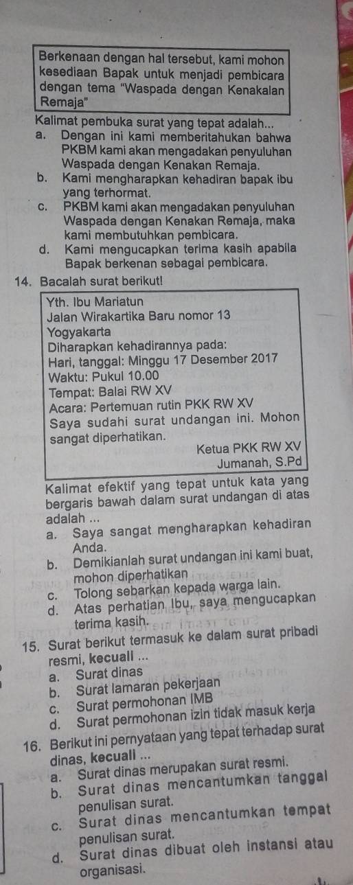 Berkenaan dengan hal tersebut, kami mohon
kesediaan Bapak untuk menjadi pembicara
dengan tema 'Waspada dengan Kenakalan
Remaja"
Kalimat pembuka surat yang tepat adalah...
a. Dengan ini kami memberitahukan bahwa
PKBM kami akan mengadakan penyuluhan
Waspada dengan Kenakan Remaja.
b. Kami mengharapkan kehadiran bapak ibu
yang terhormat.
c. PKBM kami akan mengadakan penyuluhan
Waspada dengan Kenakan Remaja, maka
kami membutuhkan pembicara.
d. Kami mengucapkan terima kasih apabila
Bapak berkenan sebagai pembicara.
14. Bacalah surat berikut!
Yth. Ibu Mariatun
Jalan Wirakartika Baru nomor 13
Yogyakarta
Diharapkan kehadirannya pada:
Hari, tanggal: Minggu 17 Desember 2017
Waktu: Pukul 10.00
Tempat: Balai RW XV
Acara: Pertemuan rutin PKK RW XV
Saya sudahi surat undangan ini. Mohon
sangat diperhatikan.
Ketua PKK RW XV
Jumanah, S.Pd
Kalimat efektif yang tepat untuk kata yang
bergaris bawah dalam surat undangan di atas
adalah ...
a. Saya sangat mengharapkan kehadiran
Anda.
b. Demikianlah surat undangan ini kami buat,
mohon diperhatikan
c. Tolong sebarkan kepada warga lain.
d. Atas perhatian Ibu, saya mengucapkan
terima kasih.
15. Surat berikut termasuk ke dalam surat pribadi
resmi, kecuall ...
a. Surat dinas
b. Surat lamaran pekerjaan
c. Surat permohonan IMB
d. Surat permohonan izin tidak masuk kerja
16. Berikut ini pernyataan yang tepat terhadap surat
dinas, kecuall ...
a. Surat dinas merupakan surat resmi.
b. Surat dinas mencantumkan tanggal
penulisan surat.
c. Surat dinas mencantumkan tempat
penulisan surat.
d. Surat dinas dibuat oleh instansi atau
organisasi.