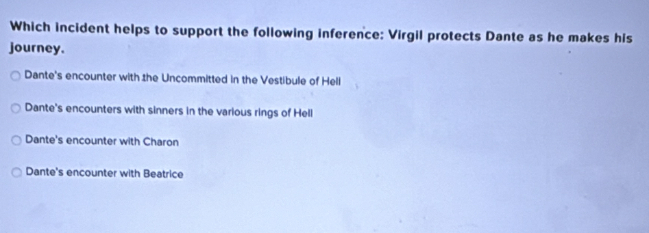 Which incident helps to support the following inference: Virgil protects Dante as he makes his
journey.
Dante's encounter with the Uncommitted in the Vestibule of Heli
Dante's encounters with sinners in the various rings of Hell
Dante's encounter with Charon
Dante's encounter with Beatrice