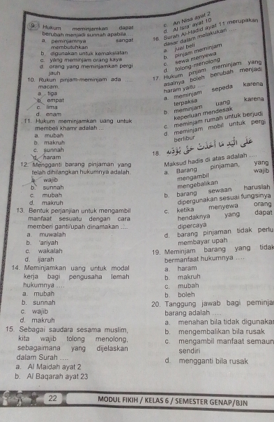 Al Isra' ayat 10 P An Nisa ayal 2
9  Hykur meminiamkan dapat
berubah menjadi sunnah apabila.. ..
sangat
16. Surah Ai Hadid ayat 11 merupakan
b. digurakan untuk kemaksiatan a juai beli dasar daïam mełakukan
a. pemínjamnya  membutuhkan
d. talong-menolong c. sewa menyewa b. pinjam meminjam
c. yang meminjam orang kaya
d. orang yang meminjamkan pergi
10. Rukun pinjam-meminjam ada     17. Hukum pinjam meminjam yang
jauh
a.  tiga macam.
asainya beleh berubah menjad haram yaifu , . -
meminjam sepeda karena
karena
b empat c lima
d. enam
b meminjam terpaksa uang
keperluan mendesak
c.meminjam rumah untuk berjud
11. Hukum meminjamkan uang untuk
d. meminjam mobil untuk perg
a. mubah membeli khamr adalah ..
berlibur
b. makruh  C    
c. sunnah 18.
d haram
12. Mengganti barang pinjaman yan Maksud hadis di atas adalah .... yang
pinjaman,
telah dihilangkan hukumnya adalah. a. Barang wajib
waj b
mengambil
b sunnah
mengebalikan
c. mubah
b. barang sewaan harusiah
dipergunakan sesuai fungsinya
d. makruh orang
13. Bentuk perjanjian untuk mengambil c. ketika menyewa dapat
manfaat sesuatu dengan cara hendaknya yang
memberi ganti/upah dinamakan .... dipercaya
a muwalah
d. barang pinjaman tidak perly
b ariyah membayar upah
c. wakalah
19. Meminjam barang yang tidal
d. ijarah
14. Meminjamkan uang untuk modal a. haram bermanfaat hukumnya ...
kerja bagi pengusaha lemah
hukumnya .... c. mubah b. makruh
a. mubah b boleh
b. sunnah 20. Tanggung jawab bagi peminja
c. wajib barang adalah
d. makruh a. menahan bila tidak digunaka
15. Sebagai saudara sesama muslim, b. mengembalikan bila rusak
kita wajib tolong menolong.
sebagaimana yang dijelaskan c. mengambil manfaat semaun
sendiri
dalam Surah .... d. mengganti bila rusak
a. Al Maidah ayat 2
b. Al Baqarah ayat 23
22 MODUL FIKIH / KELAS 6 / SEMESTER GENAP/BJN