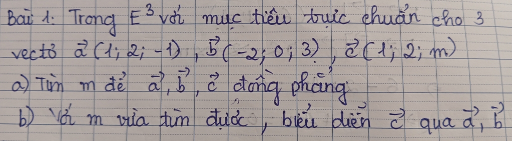 Bai A. Trong E^3 vài muc tiéi tuic chuán cho 3 
vecto vector a(1;2;-1), vector b(-2;0;3), vector c(1;2;m)
a Tim m dè vector a, vector b vector c dong phāng 
b) ǎ m zia hin duà, bièù dièn vector cquavector a, vector b