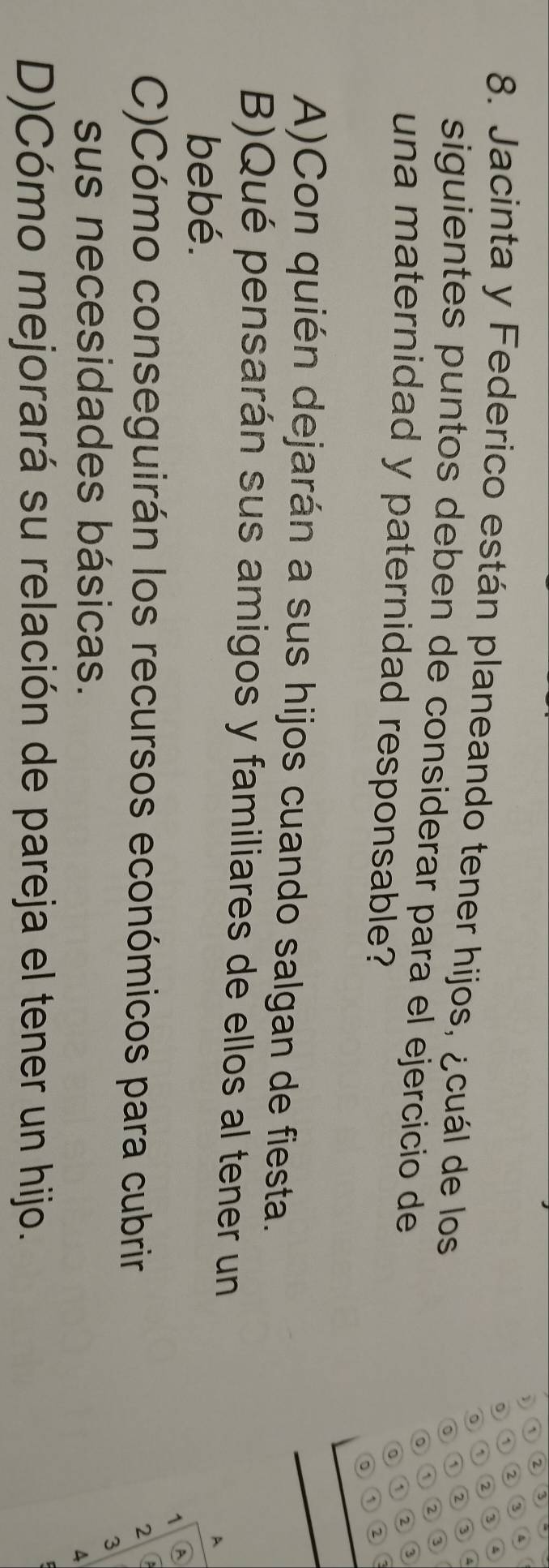 2 3
1 2 3 4
2 3 4
8. Jacinta y Federico están planeando tener hijos, ¿cuál de los 3
。
① ②
^
siguientes puntos deben de considerar para el ejercicio de
。 ① 2
una maternidad y paternidad responsable?
① 2 3
0 1
2
A)Con quién dejarán a sus hijos cuando salgan de fiesta.
B)Qué pensarán sus amigos y familiares de ellos al tener un
bebé.
A
^ A
C)Cómo conseguirán los recursos económicos para cubrir
2
sus necesidades básicas.
3
A
D)Cómo mejorará su relación de pareja el tener un hijo.