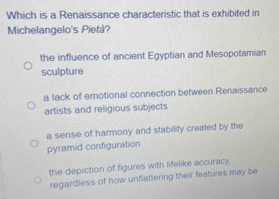 Which is a Renaissance characteristic that is exhibited in
Michelangelo's Pietà?
the influence of ancient Egyptian and Mesopotamian
sculpture
a lack of emotional connection between Renaissance
artists and religious subjects
a sense of harmony and stability created by the
pyramid configuration
the depiction of figures with lifelike accuracy,
regardless of how unflattering their features may be