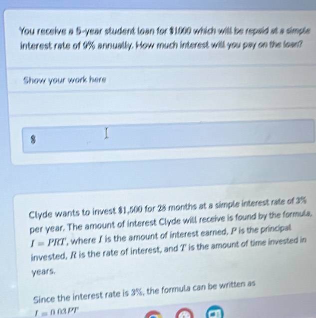 You receive a 5-year student lean for $1000 which will be repaid at a simple 
interest rate of 9% annually. How much interest will you pay on the lean? 
Show your work here 
8 
Clyde wants to invest $1,500 for 28 months at a simple interest rate of 3%
per year. The amount of interest Clyde will receive is found by the formula,
I=PRT , where I is the amount of interest earned, P is the principal 
invested, R is the rate of interest, and T ' is the amount of time invested in
years. 
Since the interest rate is 3%, the formula can be written as
_ I=003PT