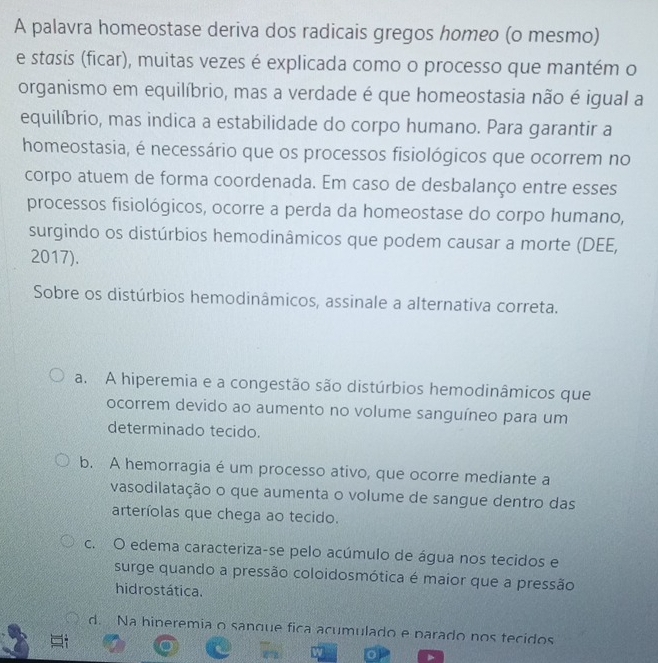 A palavra homeostase deriva dos radicais gregos homeo (o mesmo)
e stasis (ficar), muitas vezes é explicada como o processo que mantém o
organismo em equilíbrio, mas a verdade é que homeostasia não é igual a
equilíbrio, mas indica a estabilidade do corpo humano. Para garantir a
homeostasia, é necessário que os processos fisiológicos que ocorrem no
corpo atuem de forma coordenada. Em caso de desbalanço entre esses
processos fisiológicos, ocorre a perda da homeostase do corpo humano,
surgindo os distúrbios hemodinâmicos que podem causar a morte (DEE,
2017).
Sobre os distúrbios hemodinâmicos, assinale a alternativa correta.
a. A hiperemia e a congestão são distúrbios hemodinâmicos que
ocorrem devido ao aumento no volume sanguíneo para um
determinado tecido.
b. A hemorragia é um processo ativo, que ocorre mediante a
vasodilatação o que aumenta o volume de sangue dentro das
arteríolas que chega ao tecido.
c. O edema caracteriza-se pelo acúmulo de água nos tecidos e
surge quando a pressão coloidosmótica é maior que a pressão
hidrostática.
d. Na hineremia o sanque fica acumulado e parado nos tecidos