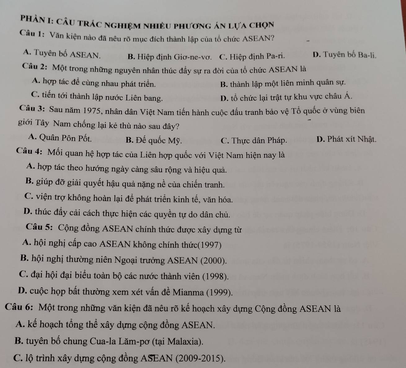 Phản I: câu trác nghiệm nhiều phương án lựa chọn
Câu 1: Văn kiện nào đã nêu rõ mục đích thành lập của tổ chức ASEAN?
A. Tuyên bố ASEAN. B. Hiệp định Giơ-ne-vơ. C. Hiệp định Pa-ri. D. Tuyên bố Ba-li.
Câu 2: Một trong những nguyên nhân thúc đầy sự ra đời của tổ chức ASEAN là
A. hợp tác để cùng nhau phát triển. B. thành lập một liên minh quân sự.
C. tiến tới thành lập nước Liên bang. D. tổ chức lại trật tự khu vực châu Á.
Câu 3: Sau năm 1975, nhân dân Việt Nam tiến hành cuộc đấu tranh bảo vệ Tổ quốc ở vùng biên
giới Tây Nam chống lại kẻ thù nào sau đây?
A. Quân Pôn Pốt. B. Đế quốc Mỹ. C. Thực dân Pháp. D. Phát xít Nhật.
Câu 4: Mối quan hệ hợp tác của Liên hợp quốc với Việt Nam hiện nay là
A. hợp tác theo hướng ngày càng sâu rộng và hiệu quả.
B. giúp đỡ giải quyết hậu quả nặng nề của chiến tranh.
C. viện trợ không hoàn lại để phát triển kinh tế, văn hóa.
D. thúc đẩy cải cách thực hiện các quyền tự do dân chủ.
Câu 5: Cộng đồng ASEAN chính thức được xây dựng từ
A. hội nghị cấp cao ASEAN không chính thức(1997)
B. hội nghị thường niên Ngoại trưởng ASEAN (2000).
C. đại hội đại biểu toàn bộ các nước thành viên (1998).
D. cuộc họp bất thường xem xét vấn đề Mianma (1999).
Câu 6: Một trong những văn kiện đã nêu rõ kế hoạch xây dựng Cộng đồng ASEAN là
A. kế hoạch tổng thể xây dựng cộng đồng ASEAN.
B. tuyên bố chung Cua-la Lăm-pơ (tại Malaxia).
C. lộ trình xây dựng cộng đồng ASEAN (2009-2015).