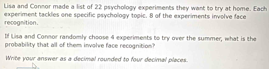 Lisa and Connor made a list of 22 psychology experiments they want to try at home. Each 
experiment tackles one specific psychology topic. 8 of the experiments involve face 
recognition. 
If Lisa and Connor randomly choose 4 experiments to try over the summer, what is the 
probability that all of them involve face recognition? 
Write your answer as a decimal rounded to four decimal places.