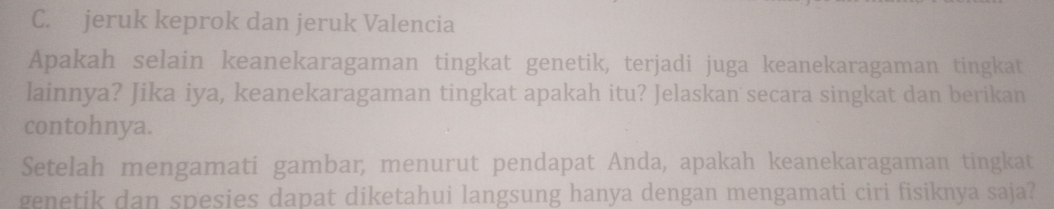 C. jeruk keprok dan jeruk Valencia
Apakah selain keanekaragaman tingkat genetik, terjadi juga keanekaragaman tingkat
lainnya? Jika iya, keanekaragaman tingkat apakah itu? Jelaskan secara singkat dan berikan
contohnya.
Setelah mengamati gambar, menurut pendapat Anda, apakah keanekaragaman tingkat
genetik dan spesies dapat diketahui langsung hanya dengan mengamati ciri fisiknya saja?