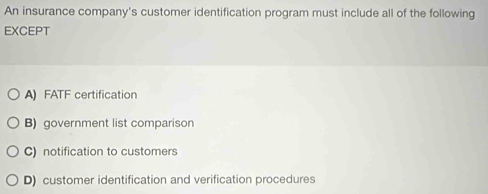 An insurance company's customer identification program must include all of the following
EXCEPT
A) FATF certification
B) government list comparison
C) notification to customers
D) customer identification and verification procedures